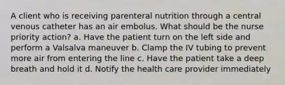 A client who is receiving parenteral nutrition through a central venous catheter has an air embolus. What should be the nurse priority action? a. Have the patient turn on the left side and perform a Valsalva maneuver b. Clamp the IV tubing to prevent more air from entering the line c. Have the patient take a deep breath and hold it d. Notify the health care provider immediately