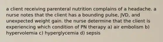 a client receiving parenteral nutrition complains of a headache. a nurse notes that the client has a bounding pulse, JVD, and unexpected weight gain. the nurse determine that the client is experiencing which condition of PN therapy a) air embolism b) hypervolemia c) hyperglycemia d) sepsis