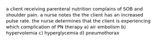 a client receiving parenteral nutrition complains of SOB and shoulder pain. a nurse notes the the client has an increased pulse rate. the nurse determines that the client is experiencing which complication of PN therapy a) air embolism b) hypervolemia c) hyperglycemia d) pneumothorax