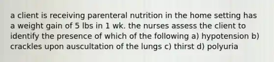 a client is receiving parenteral nutrition in the home setting has a weight gain of 5 lbs in 1 wk. the nurses assess the client to identify the presence of which of the following a) hypotension b) crackles upon auscultation of the lungs c) thirst d) polyuria