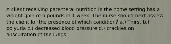 A client receiving parenteral nutrition in the home setting has a weight gain of 5 pounds in 1 week. The nurse should next assess the client for the presence of which condition? a.) Thirst b.) polyuria c.) decreased blood pressure d.) crackles on auscultation of the lungs