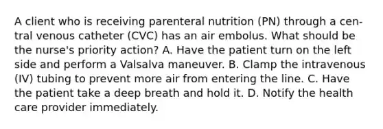 A client who is receiving parenteral nutrition (PN) through a cen- tral venous catheter (CVC) has an air embolus. What should be the nurse's priority action? A. Have the patient turn on the left side and perform a Valsalva maneuver. B. Clamp the intravenous (IV) tubing to prevent more air from entering the line. C. Have the patient take a deep breath and hold it. D. Notify the health care provider immediately.