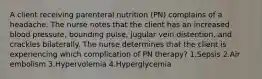 A client receiving parenteral nutrition (PN) complains of a headache. The nurse notes that the client has an increased blood pressure, bounding pulse, jugular vein distention, and crackles bilaterally. The nurse determines that the client is experiencing which complication of PN therapy? 1.Sepsis 2.Air embolism 3.Hypervolemia 4.Hyperglycemia