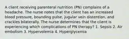 A client receiving parenteral nutrition (PN) complains of a headache. The nurse notes that the client has an increased blood pressure, bounding pulse, jugular vein distention, and crackles bilaterally. The nurse determines that the client is experiencing which complications of PN therapy? 1. Sepsis 2. Air embolism 3. Hypervolemia 4. Hyperglycemia