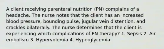 A client receiving parenteral nutrition (PN) complains of a headache. The nurse notes that the client has an increased blood pressure, bounding pulse, jugular vein distention, and crackles bilaterally. The nurse determines that the client is experiencing which complications of PN therapy? 1. Sepsis 2. Air embolism 3. Hypervolemia 4. Hyperglycemia