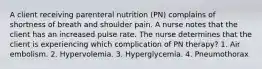 A client receiving parenteral nutrition (PN) complains of shortness of breath and shoulder pain. A nurse notes that the client has an increased pulse rate. The nurse determines that the client is experiencing which complication of PN therapy? 1. Air embolism. 2. Hypervolemia. 3. Hyperglycemia. 4. Pneumothorax