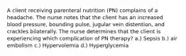 A client receiving parenteral nutrition (PN) complains of a headache. The nurse notes that the client has an increased blood pressure, bounding pulse, jugular vein distention, and crackles bilaterally. The nurse determines that the client is experiencing which complication of PN therapy? a.) Sepsis b.) air embolism c.) Hypervolemia d.) Hyperglycemia