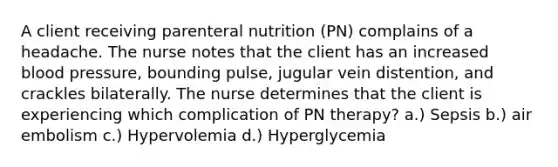 A client receiving parenteral nutrition (PN) complains of a headache. The nurse notes that the client has an increased blood pressure, bounding pulse, jugular vein distention, and crackles bilaterally. The nurse determines that the client is experiencing which complication of PN therapy? a.) Sepsis b.) air embolism c.) Hypervolemia d.) Hyperglycemia