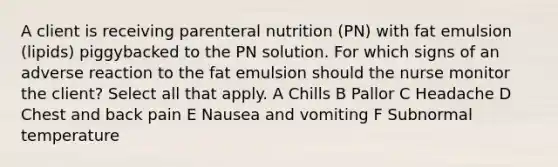 A client is receiving parenteral nutrition (PN) with fat emulsion (lipids) piggybacked to the PN solution. For which signs of an adverse reaction to the fat emulsion should the nurse monitor the client? Select all that apply. A Chills B Pallor C Headache D Chest and back pain E Nausea and vomiting F Subnormal temperature