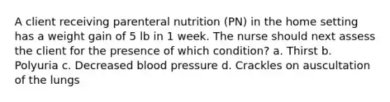 A client receiving parenteral nutrition (PN) in the home setting has a weight gain of 5 lb in 1 week. The nurse should next assess the client for the presence of which condition? a. Thirst b. Polyuria c. Decreased blood pressure d. Crackles on auscultation of the lungs