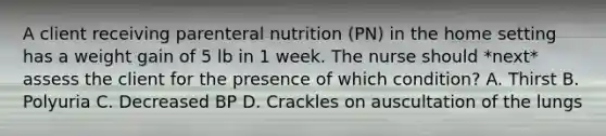 A client receiving parenteral nutrition (PN) in the home setting has a weight gain of 5 lb in 1 week. The nurse should *next* assess the client for the presence of which condition? A. Thirst B. Polyuria C. Decreased BP D. Crackles on auscultation of the lungs