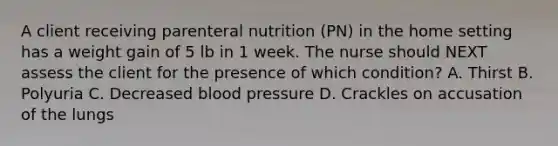 A client receiving parenteral nutrition (PN) in the home setting has a weight gain of 5 lb in 1 week. The nurse should NEXT assess the client for the presence of which condition? A. Thirst B. Polyuria C. Decreased blood pressure D. Crackles on accusation of the lungs