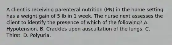 A client is receiving parenteral nutrition (PN) in the home setting has a weight gain of 5 lb in 1 week. The nurse next assesses the client to identify the presence of which of the following? A. Hypotension. B. Crackles upon auscultation of the lungs. C. Thirst. D. Polyuria.