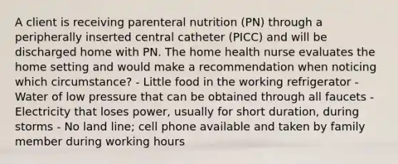 A client is receiving parenteral nutrition (PN) through a peripherally inserted central catheter (PICC) and will be discharged home with PN. The home health nurse evaluates the home setting and would make a recommendation when noticing which circumstance? - Little food in the working refrigerator - Water of low pressure that can be obtained through all faucets - Electricity that loses power, usually for short duration, during storms - No land line; cell phone available and taken by family member during working hours