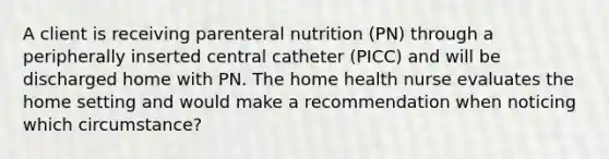 A client is receiving parenteral nutrition (PN) through a peripherally inserted central catheter (PICC) and will be discharged home with PN. The home health nurse evaluates the home setting and would make a recommendation when noticing which circumstance?