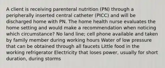 A client is receiving parenteral nutrition (PN) through a peripherally inserted central catheter (PICC) and will be discharged home with PN. The home health nurse evaluates the home setting and would make a recommendation when noticing which circumstance? No land line; cell phone available and taken by family member during working hours Water of low pressure that can be obtained through all faucets Little food in the working refrigerator Electricity that loses power, usually for short duration, during storms