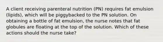 A client receiving parenteral nutrition (PN) requires fat emulsion (lipids), which will be piggybacked to the PN solution. On obtaining a bottle of fat emulsion, the nurse notes that fat globules are floating at the top of the solution. Which of these actions should the nurse take?