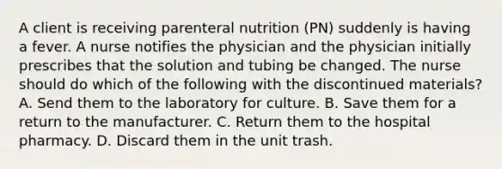 A client is receiving parenteral nutrition (PN) suddenly is having a fever. A nurse notifies the physician and the physician initially prescribes that the solution and tubing be changed. The nurse should do which of the following with the discontinued materials? A. Send them to the laboratory for culture. B. Save them for a return to the manufacturer. C. Return them to the hospital pharmacy. D. Discard them in the unit trash.