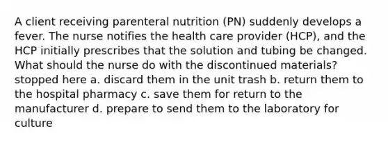 A client receiving parenteral nutrition (PN) suddenly develops a fever. The nurse notifies the health care provider (HCP), and the HCP initially prescribes that the solution and tubing be changed. What should the nurse do with the discontinued materials? stopped here a. discard them in the unit trash b. return them to the hospital pharmacy c. save them for return to the manufacturer d. prepare to send them to the laboratory for culture