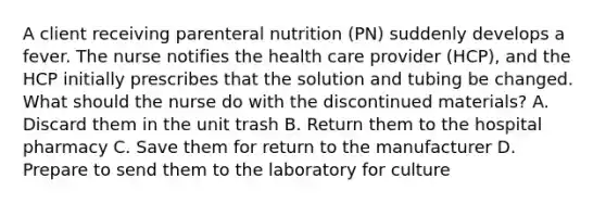 A client receiving parenteral nutrition (PN) suddenly develops a fever. The nurse notifies the health care provider (HCP), and the HCP initially prescribes that the solution and tubing be changed. What should the nurse do with the discontinued materials? A. Discard them in the unit trash B. Return them to the hospital pharmacy C. Save them for return to the manufacturer D. Prepare to send them to the laboratory for culture