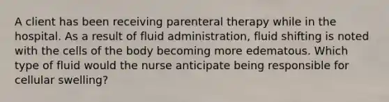 A client has been receiving parenteral therapy while in the hospital. As a result of fluid administration, fluid shifting is noted with the cells of the body becoming more edematous. Which type of fluid would the nurse anticipate being responsible for cellular swelling?