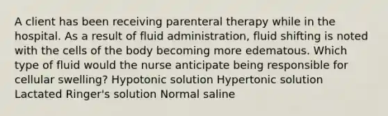 A client has been receiving parenteral therapy while in the hospital. As a result of fluid administration, fluid shifting is noted with the cells of the body becoming more edematous. Which type of fluid would the nurse anticipate being responsible for cellular swelling? Hypotonic solution Hypertonic solution Lactated Ringer's solution Normal saline