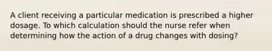 A client receiving a particular medication is prescribed a higher dosage. To which calculation should the nurse refer when determining how the action of a drug changes with​ dosing?