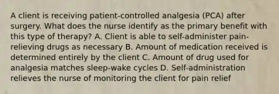 A client is receiving patient-controlled analgesia (PCA) after surgery. What does the nurse identify as the primary benefit with this type of therapy? A. Client is able to self-administer pain-relieving drugs as necessary B. Amount of medication received is determined entirely by the client C. Amount of drug used for analgesia matches sleep-wake cycles D. Self-administration relieves the nurse of monitoring the client for pain relief