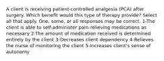 A client is receiving patient-controlled analgesia (PCA) after surgery. Which benefit would this type of therapy provide? Select all that apply. One, some, or all responses may be correct. 1-The client is able to self-administer pain-relieving medications as necessary 2-The amount of medication received is determined entirely by the client 3-Decreases client dependency 4-Relieves the nurse of monitoring the client 5-Increases client's sense of autonomy