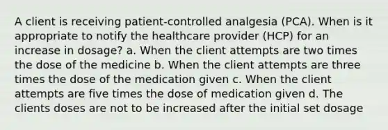 A client is receiving patient-controlled analgesia (PCA). When is it appropriate to notify the healthcare provider (HCP) for an increase in dosage? a. When the client attempts are two times the dose of the medicine b. When the client attempts are three times the dose of the medication given c. When the client attempts are five times the dose of medication given d. The clients doses are not to be increased after the initial set dosage