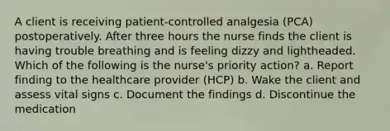 A client is receiving patient-controlled analgesia (PCA) postoperatively. After three hours the nurse finds the client is having trouble breathing and is feeling dizzy and lightheaded. Which of the following is the nurse's priority action? a. Report finding to the healthcare provider (HCP) b. Wake the client and assess vital signs c. Document the findings d. Discontinue the medication