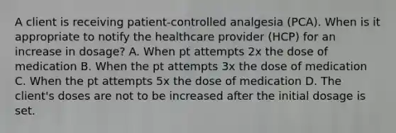 A client is receiving patient-controlled analgesia (PCA). When is it appropriate to notify the healthcare provider (HCP) for an increase in dosage? A. When pt attempts 2x the dose of medication B. When the pt attempts 3x the dose of medication C. When the pt attempts 5x the dose of medication D. The client's doses are not to be increased after the initial dosage is set.