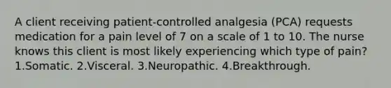 A client receiving patient-controlled analgesia (PCA) requests medication for a pain level of 7 on a scale of 1 to 10. The nurse knows this client is most likely experiencing which type of pain? 1.Somatic. 2.Visceral. 3.Neuropathic. 4.Breakthrough.