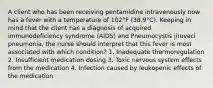 A client who has been receiving pentamidine intravenously now has a fever with a temperature of 102°F (38.9°C). Keeping in mind that the client has a diagnosis of acquired immunodeficiency syndrome (AIDS) and Pneumocystis jiroveci pneumonia, the nurse should interpret that this fever is most associated with which condition? 1. Inadequate thermoregulation 2. Insufficient medication dosing 3. Toxic nervous system effects from the medication 4. Infection caused by leukopenic effects of the medication