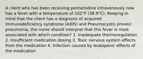 A client who has been receiving pentamidine intravenously now has a fever with a temperature of 102°F (38.9°C). Keeping in mind that the client has a diagnosis of acquired immunodeficiency syndrome (AIDS) and Pneumocystis jiroveci pneumonia, the nurse should interpret that this fever is most associated with which condition? 1. Inadequate thermoregulation 2. Insufficient medication dosing 3. Toxic nervous system effects from the medication 4. Infection caused by leukopenic effects of the medication