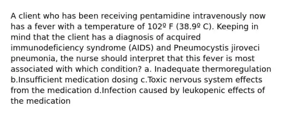 A client who has been receiving pentamidine intravenously now has a fever with a temperature of 102º F (38.9º C). Keeping in mind that the client has a diagnosis of acquired immunodeficiency syndrome (AIDS) and Pneumocystis jiroveci pneumonia, the nurse should interpret that this fever is most associated with which condition? a. Inadequate thermoregulation b.Insufficient medication dosing c.Toxic nervous system effects from the medication d.Infection caused by leukopenic effects of the medication