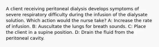 A client receiving peritoneal dialysis develops symptoms of severe respiratory difficulty during the infusion of the dialysate solution. Which action would the nurse take? A: Increase the rate of infusion. B: Auscultate the lungs for breath sounds. C: Place the client in a supine position. D: Drain the fluid from the peritoneal cavity.