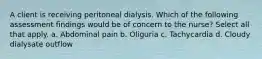 A client is receiving peritoneal dialysis. Which of the following assessment findings would be of concern to the nurse? Select all that apply. a. Abdominal pain b. Oliguria c. Tachycardia d. Cloudy dialysate outflow