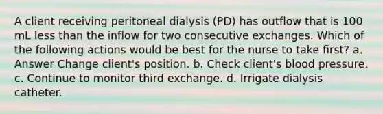 A client receiving peritoneal dialysis (PD) has outflow that is 100 mL less than the inflow for two consecutive exchanges. Which of the following actions would be best for the nurse to take first? a. Answer Change client's position. b. Check client's blood pressure. c. Continue to monitor third exchange. d. Irrigate dialysis catheter.