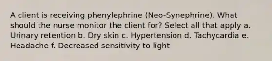 A client is receiving phenylephrine (Neo-Synephrine). What should the nurse monitor the client for? Select all that apply a. Urinary retention b. Dry skin c. Hypertension d. Tachycardia e. Headache f. Decreased sensitivity to light