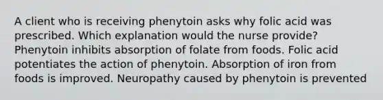 A client who is receiving phenytoin asks why folic acid was prescribed. Which explanation would the nurse provide? Phenytoin inhibits absorption of folate from foods. Folic acid potentiates the action of phenytoin. Absorption of iron from foods is improved. Neuropathy caused by phenytoin is prevented