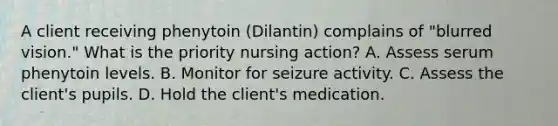 A client receiving phenytoin (Dilantin) complains of "blurred vision." What is the priority nursing action? A. Assess serum phenytoin levels. B. Monitor for seizure activity. C. Assess the client's pupils. D. Hold the client's medication.