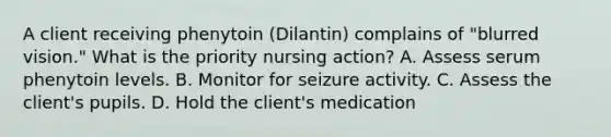 A client receiving phenytoin (Dilantin) complains of "blurred vision." What is the priority nursing action? A. Assess serum phenytoin levels. B. Monitor for seizure activity. C. Assess the client's pupils. D. Hold the client's medication