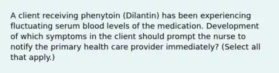 A client receiving phenytoin (Dilantin) has been experiencing fluctuating serum blood levels of the medication. Development of which symptoms in the client should prompt the nurse to notify the primary health care provider immediately? (Select all that apply.)