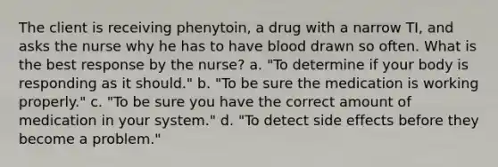 The client is receiving phenytoin, a drug with a narrow TI, and asks the nurse why he has to have blood drawn so often. What is the best response by the nurse? a. "To determine if your body is responding as it should." b. "To be sure the medication is working properly." c. "To be sure you have the correct amount of medication in your system." d. "To detect side effects before they become a problem."