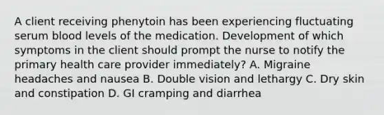 A client receiving phenytoin has been experiencing fluctuating serum blood levels of the medication. Development of which symptoms in the client should prompt the nurse to notify the primary health care provider immediately? A. Migraine headaches and nausea B. Double vision and lethargy C. Dry skin and constipation D. GI cramping and diarrhea