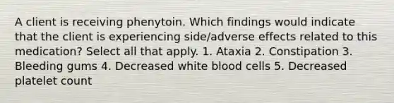 A client is receiving phenytoin. Which findings would indicate that the client is experiencing side/adverse effects related to this medication? Select all that apply. 1. Ataxia 2. Constipation 3. Bleeding gums 4. Decreased white blood cells 5. Decreased platelet count