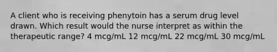 A client who is receiving phenytoin has a serum drug level drawn. Which result would the nurse interpret as within the therapeutic range? 4 mcg/mL 12 mcg/mL 22 mcg/mL 30 mcg/mL