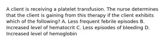 A client is receiving a platelet transfusion. The nurse determines that the client is gaining from this therapy if the client exhibits which of the following? A. Less frequent febrile episodes B. Increased level of hematocrit C. Less episodes of bleeding D. Increased level of hemoglobin