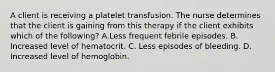 A client is receiving a platelet transfusion. The nurse determines that the client is gaining from this therapy if the client exhibits which of the following? A.Less frequent febrile episodes. B. Increased level of hematocrit. C. Less episodes of bleeding. D. Increased level of hemoglobin.